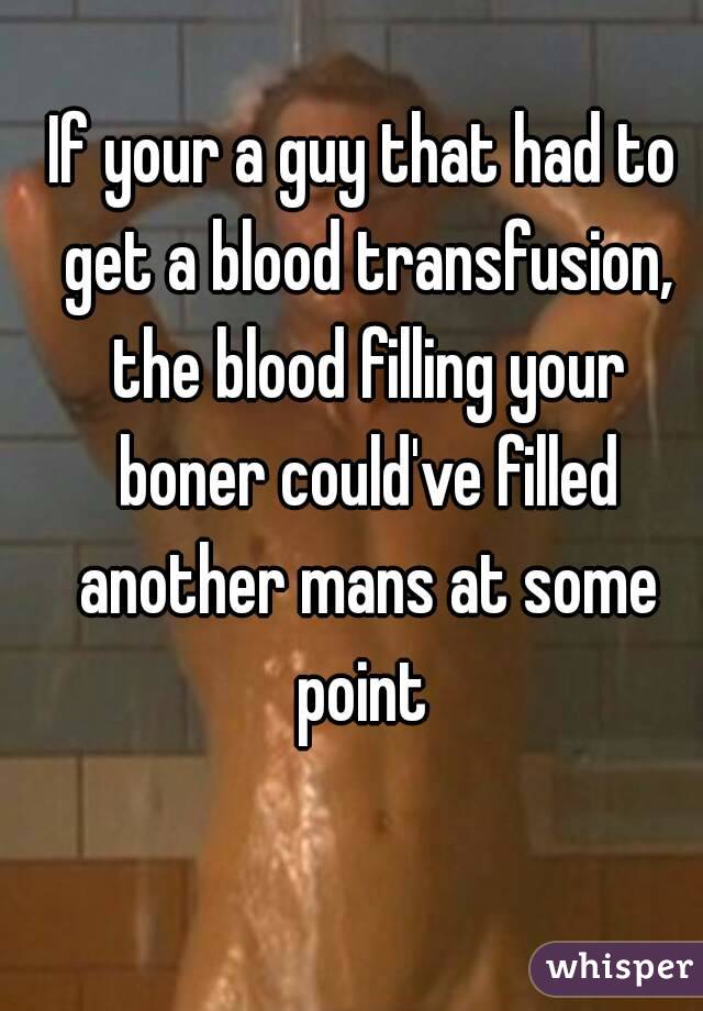 If your a guy that had to get a blood transfusion, the blood filling your boner could've filled another mans at some point 
