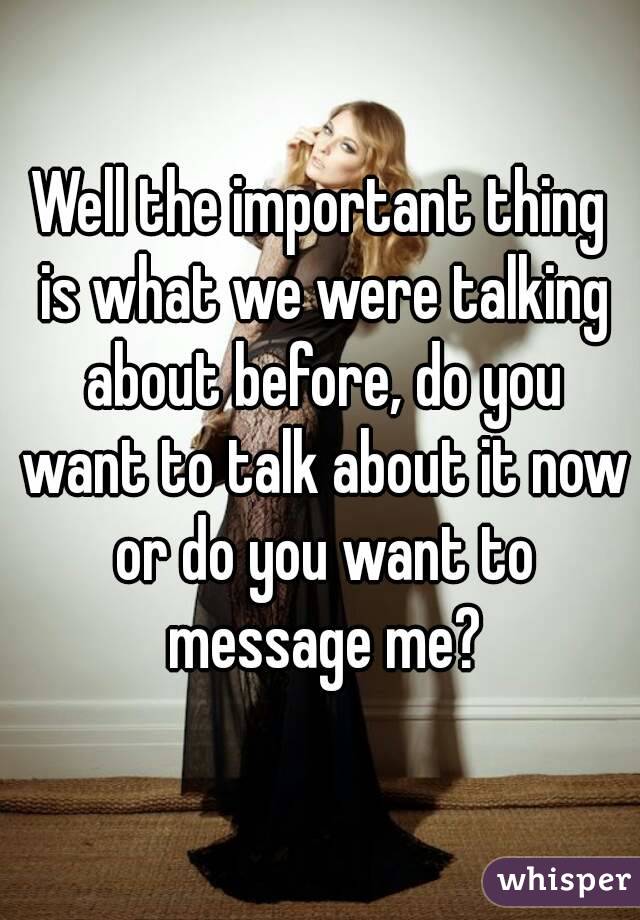 Well the important thing is what we were talking about before, do you want to talk about it now or do you want to message me?