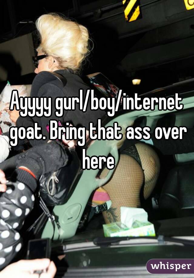 Ayyyy gurl/boy/internet goat. Bring that ass over here