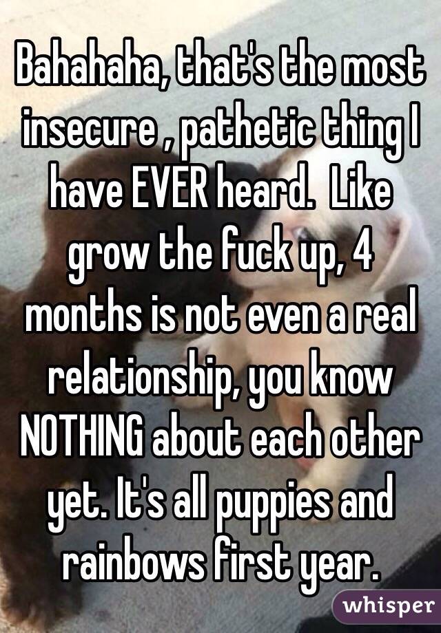 Bahahaha, that's the most insecure , pathetic thing I have EVER heard.  Like grow the fuck up, 4 months is not even a real relationship, you know NOTHING about each other yet. It's all puppies and rainbows first year. 