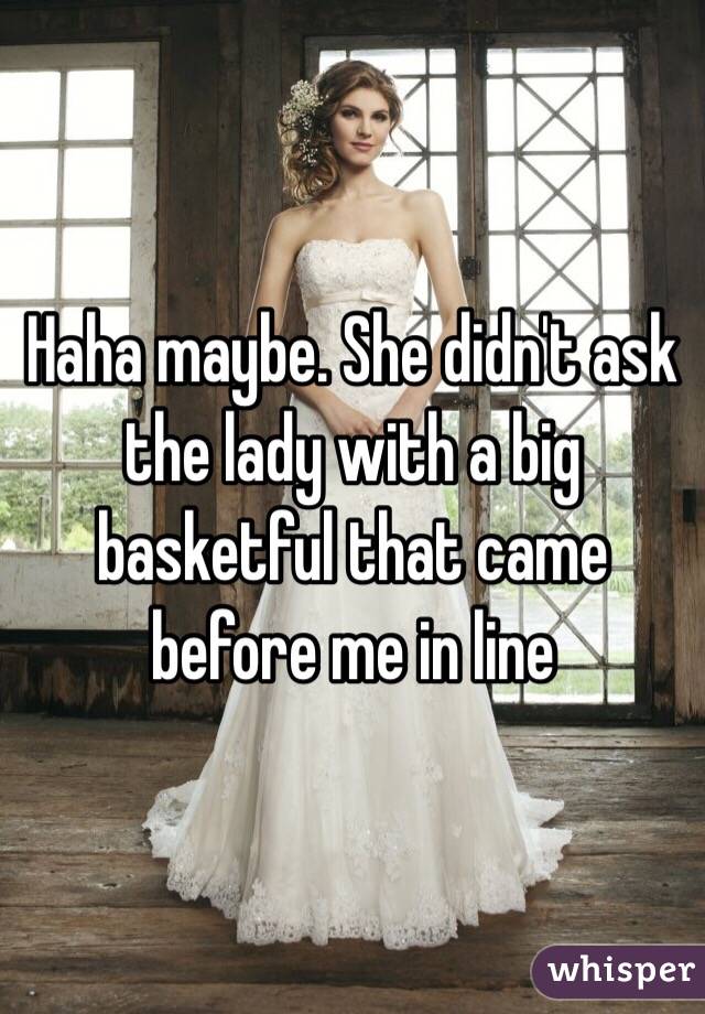 Haha maybe. She didn't ask the lady with a big basketful that came before me in line 