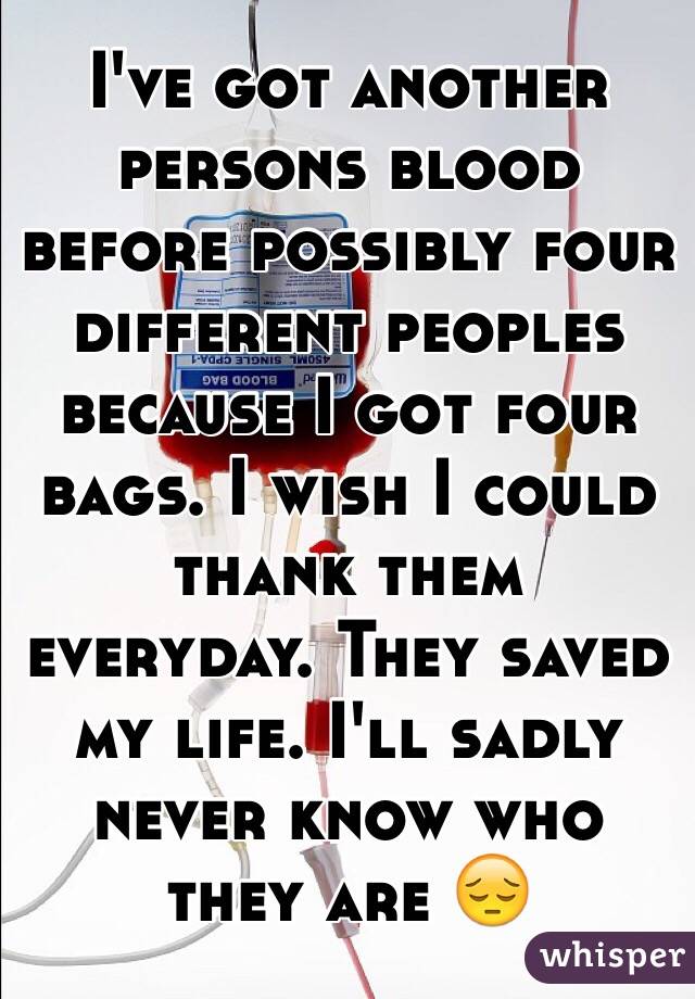 I've got another persons blood before possibly four different peoples because I got four bags. I wish I could thank them everyday. They saved my life. I'll sadly never know who they are 😔