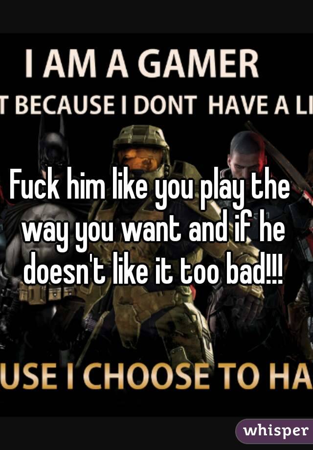 Fuck him like you play the way you want and if he doesn't like it too bad!!!