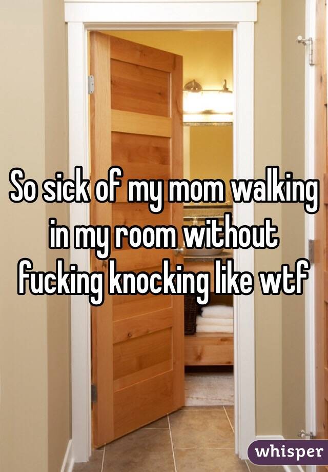 So sick of my mom walking in my room without fucking knocking like wtf 