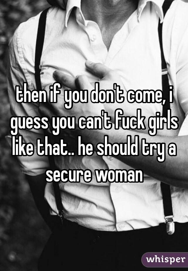 then if you don't come, i guess you can't fuck girls like that.. he should try a secure woman