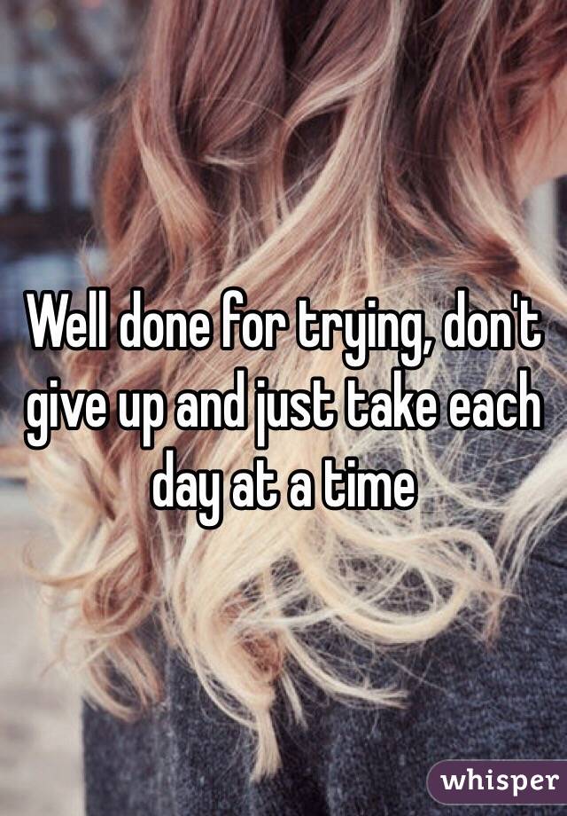 Well done for trying, don't give up and just take each day at a time