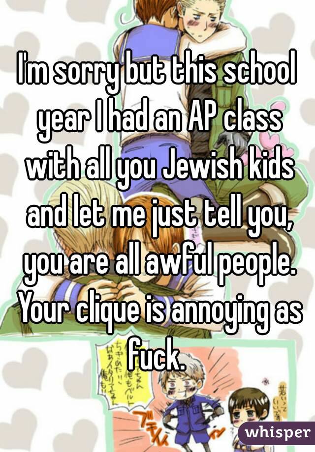 I'm sorry but this school year I had an AP class with all you Jewish kids and let me just tell you, you are all awful people. Your clique is annoying as fuck. 