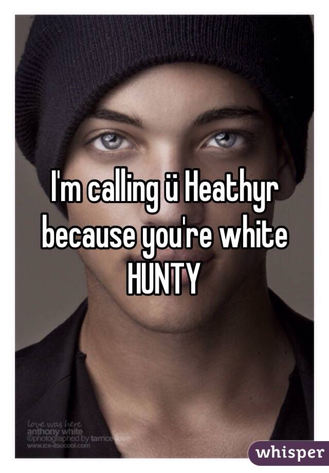 I'm calling ü Heathyr because you're white HUNTY