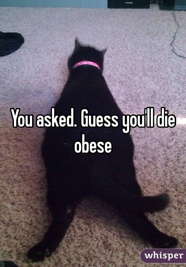 You asked. Guess you'll die obese