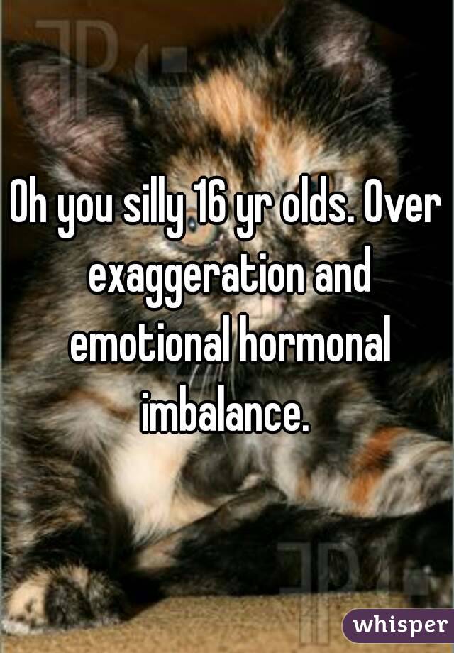 Oh you silly 16 yr olds. Over exaggeration and emotional hormonal imbalance. 
