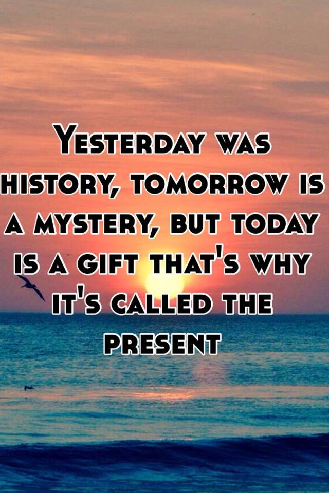 Were yesterday. Yesterday is a History tomorrow is a Mystery today is a Gift. Yesterday is History tomorrow is Mystery today a Gift. Yesterday is History tomorrow is Mystery today is a Gift that is why it is Called the present. Today is a Gift.