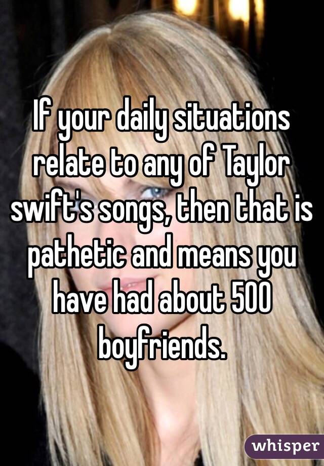 If your daily situations relate to any of Taylor swift's songs, then that is pathetic and means you have had about 500 boyfriends. 