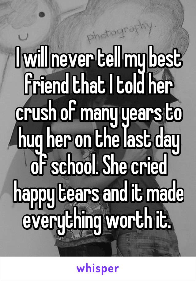 I will never tell my best friend that I told her crush of many years to hug her on the last day of school. She cried happy tears and it made everything worth it. 