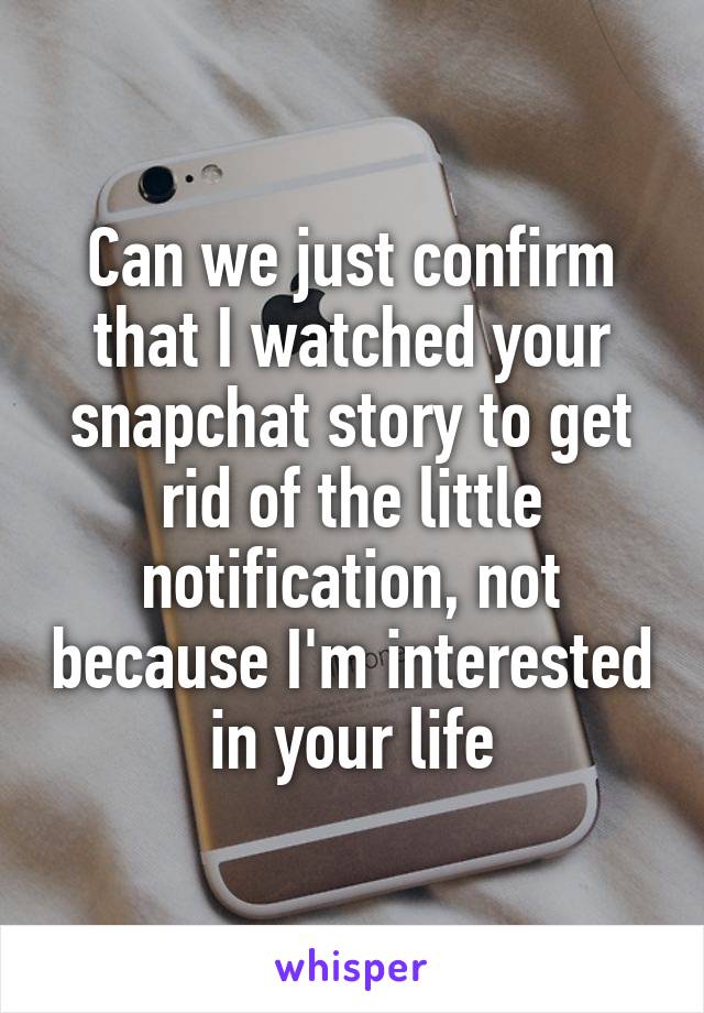 Can we just confirm that I watched your snapchat story to get rid of the little notification, not because I'm interested in your life