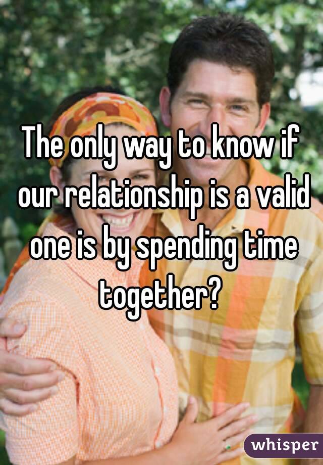 The only way to know if our relationship is a valid one is by spending time together? 