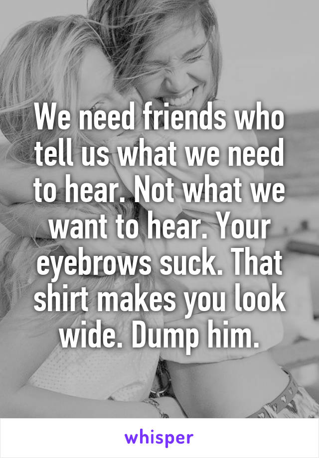 We need friends who tell us what we need to hear. Not what we want to hear. Your eyebrows suck. That shirt makes you look wide. Dump him.