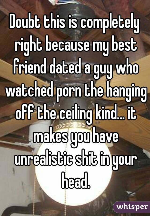 Doubt this is completely right because my best friend dated a guy who watched porn the hanging off the ceiling kind... it makes you have unrealistic shit in your head.