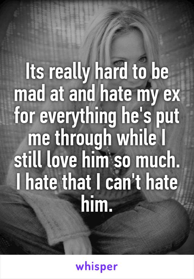 Its really hard to be mad at and hate my ex for everything he's put me through while I still love him so much. I hate that I can't hate him.