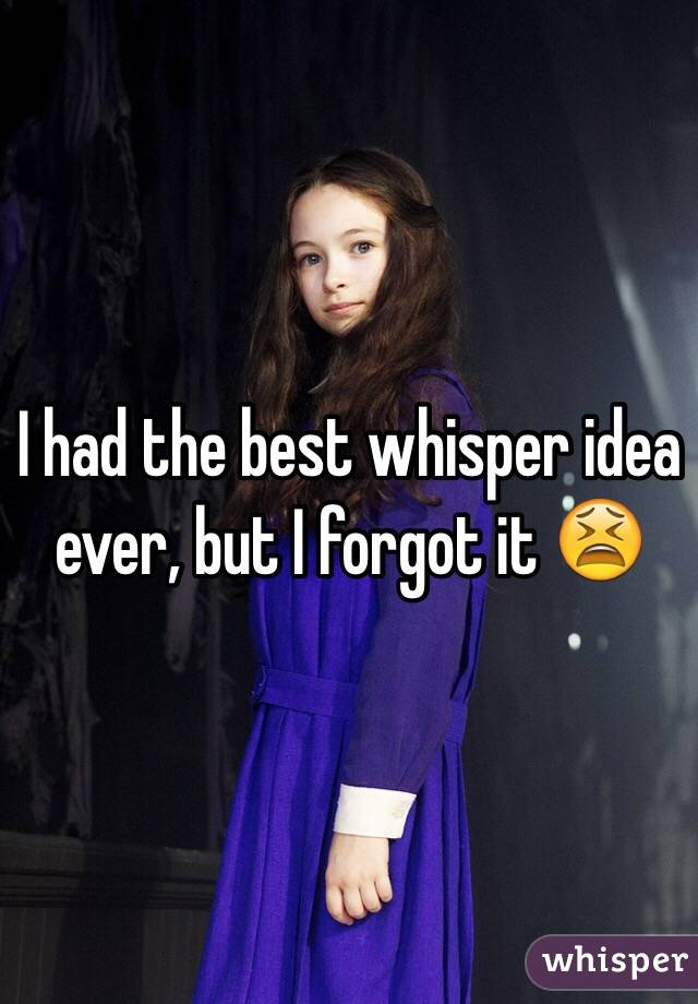I had the best whisper idea ever, but I forgot it 😫