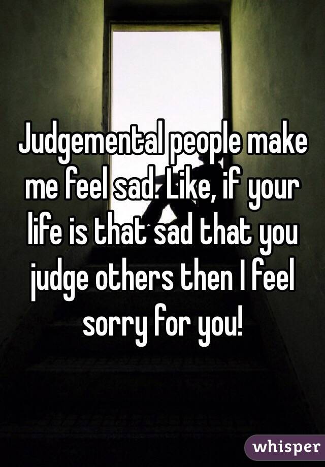 Judgemental people make me feel sad. Like, if your life is that sad that you judge others then I feel sorry for you!  