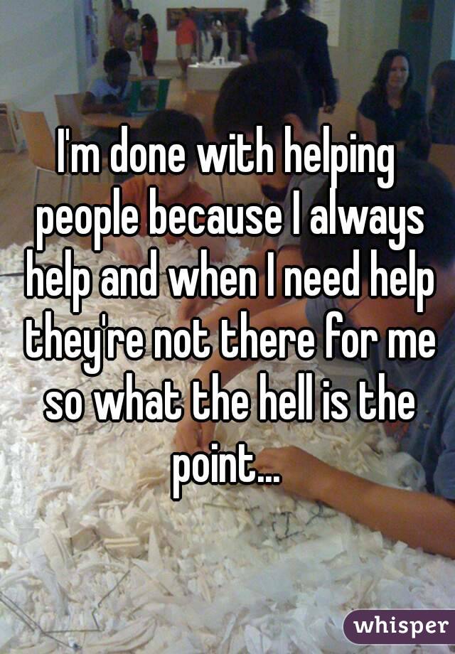 I'm done with helping people because I always help and when I need help they're not there for me so what the hell is the point... 