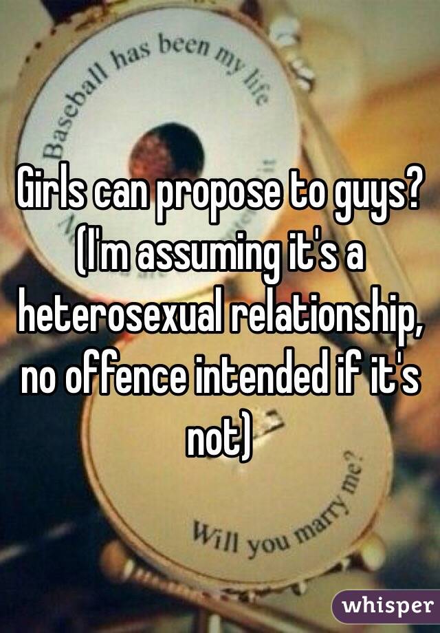 Girls can propose to guys? 
(I'm assuming it's a heterosexual relationship, no offence intended if it's not)