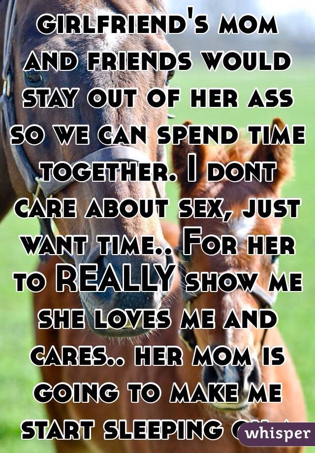 I wish my girlfriend's mom and friends would stay out of her ass so we can spend time together. I dont care about sex, just want time.. For her to REALLY show me she loves me and cares.. her mom is going to make me start sleeping on a couch