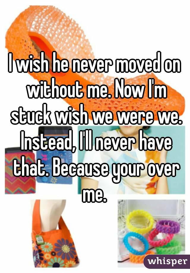 I wish he never moved on without me. Now I'm stuck wish we were we. Instead, I'll never have that. Because your over me. 