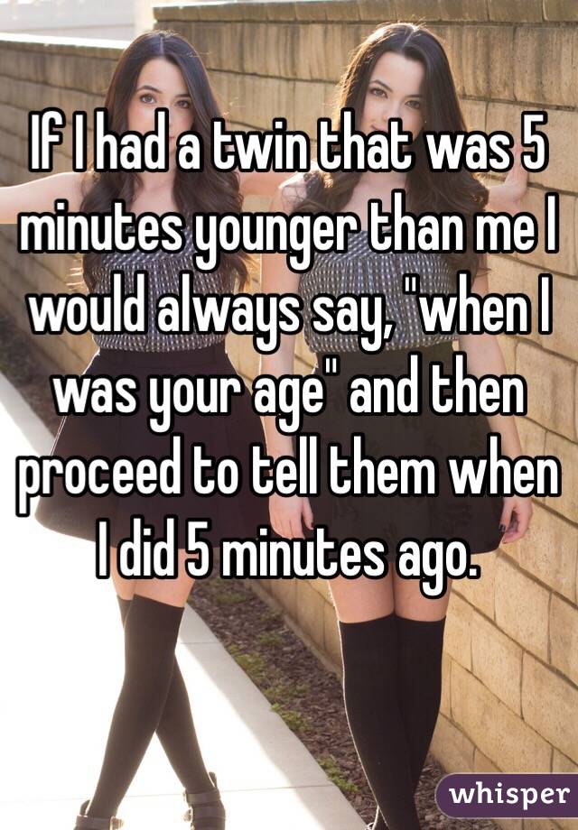 If I had a twin that was 5 minutes younger than me I would always say, "when I was your age" and then proceed to tell them when I did 5 minutes ago.