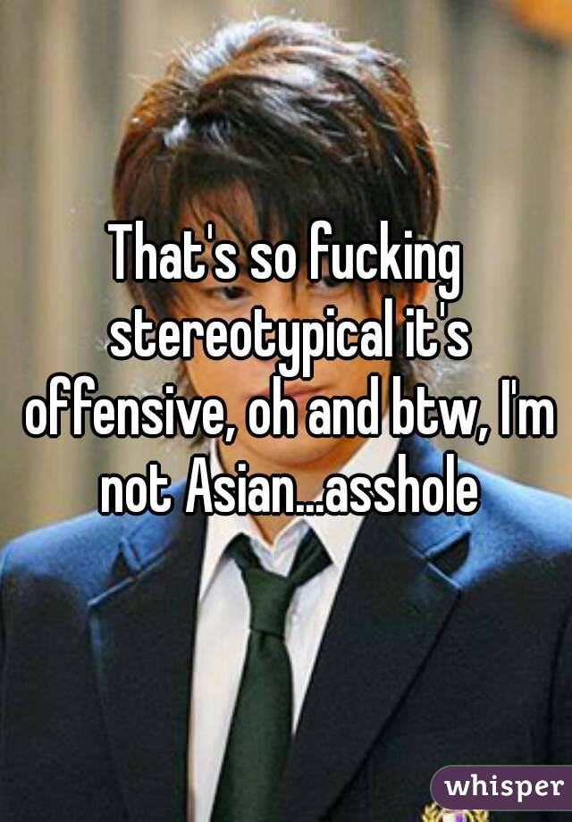 That's so fucking stereotypical it's offensive, oh and btw, I'm not Asian...asshole