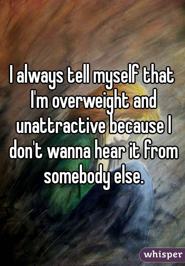 I always tell myself that I'm overweight and unattractive because I don't wanna hear it from somebody else.