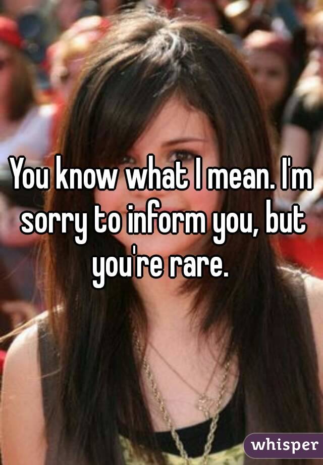 You know what I mean. I'm sorry to inform you, but you're rare. 