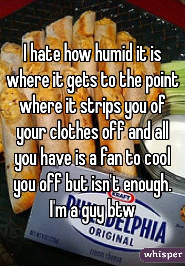 I hate how humid it is where it gets to the point where it strips you of your clothes off and all you have is a fan to cool you off but isn't enough. I'm a guy btw