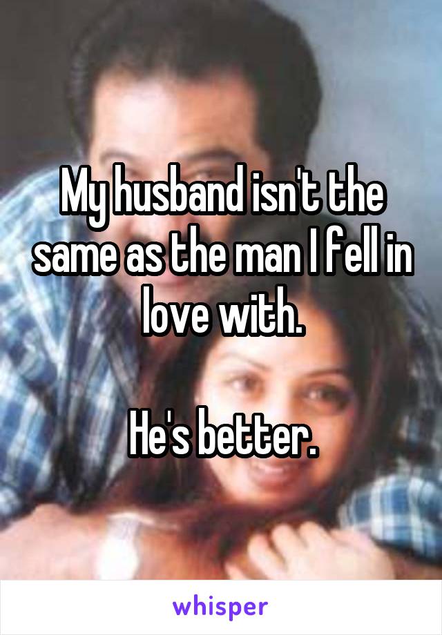 My husband isn't the same as the man I fell in love with.

He's better.