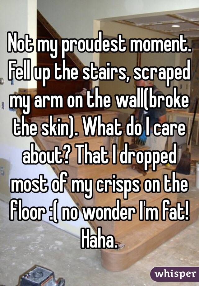 Not my proudest moment. 
Fell up the stairs, scraped my arm on the wall(broke the skin). What do I care about? That I dropped most of my crisps on the floor :( no wonder I'm fat! Haha. 