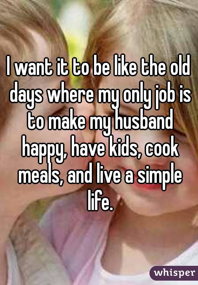 I want it to be like the old days where my only job is to make my husband happy, have kids, cook meals, and live a simple life.