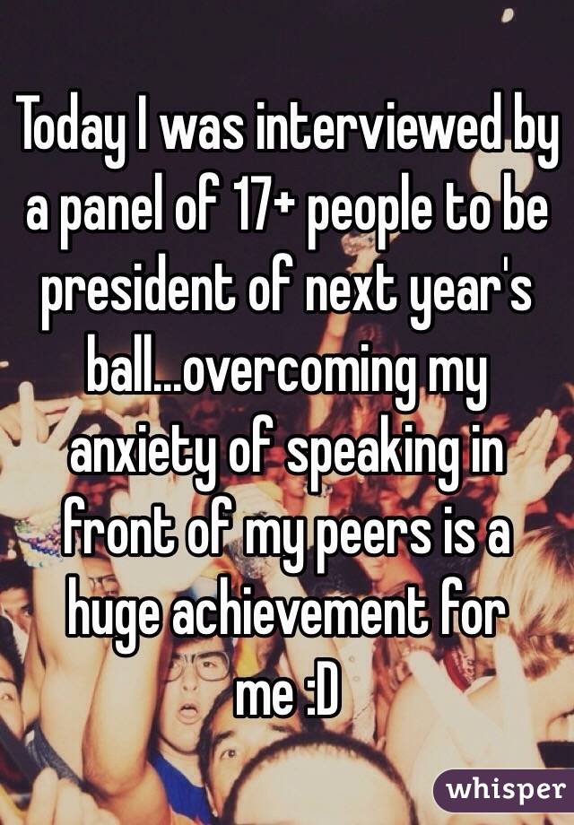 Today I was interviewed by a panel of 17+ people to be president of next year's ball...overcoming my anxiety of speaking in front of my peers is a huge achievement for me :D