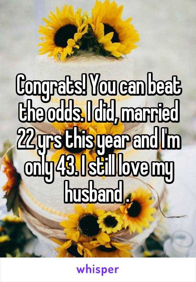 Congrats! You can beat the odds. I did, married 22 yrs this year and I'm only 43. I still love my husband . 