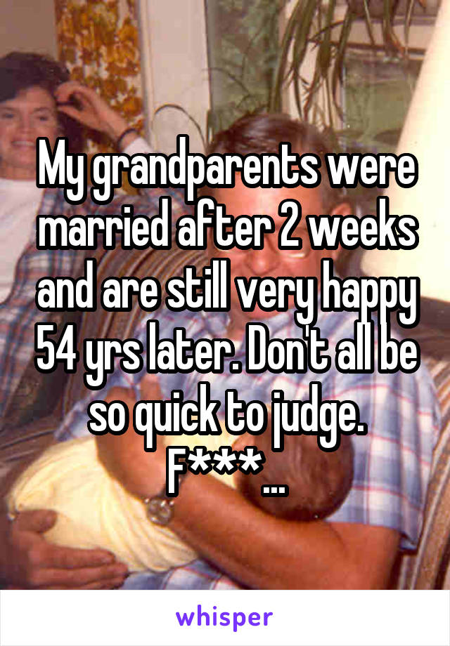 My grandparents were married after 2 weeks and are still very happy 54 yrs later. Don't all be so quick to judge. F***...