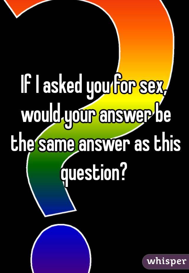 If I asked you for sex, would your answer be the same answer as this question? 