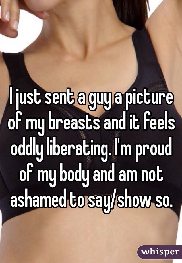I just sent a guy a picture of my breasts and it feels oddly liberating. I'm proud of my body and am not ashamed to say/show so.