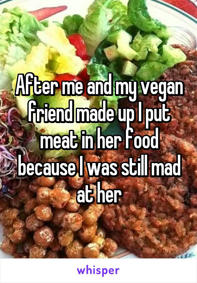 After me and my vegan friend made up I put meat in her food because I was still mad at her