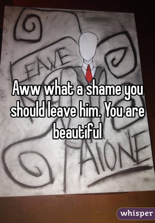 Aww what a shame you should leave him. You are beautiful 