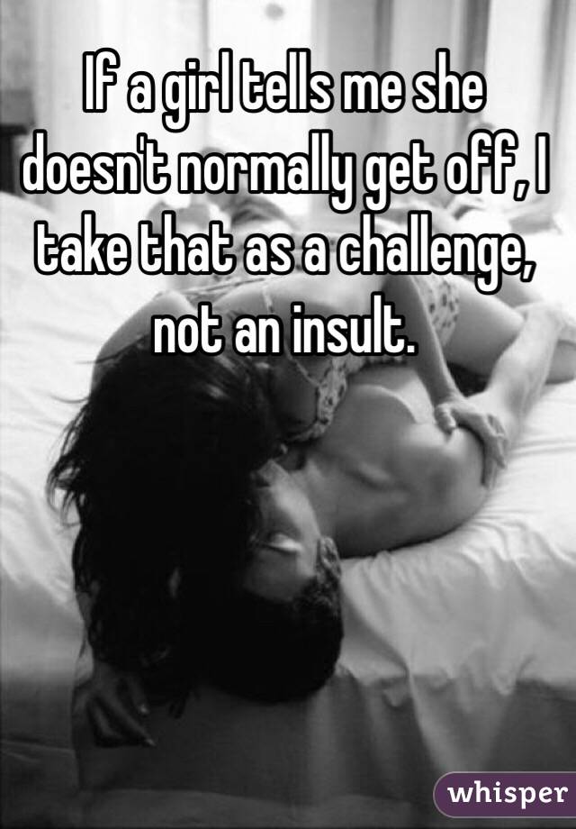 If a girl tells me she doesn't normally get off, I take that as a challenge, not an insult.