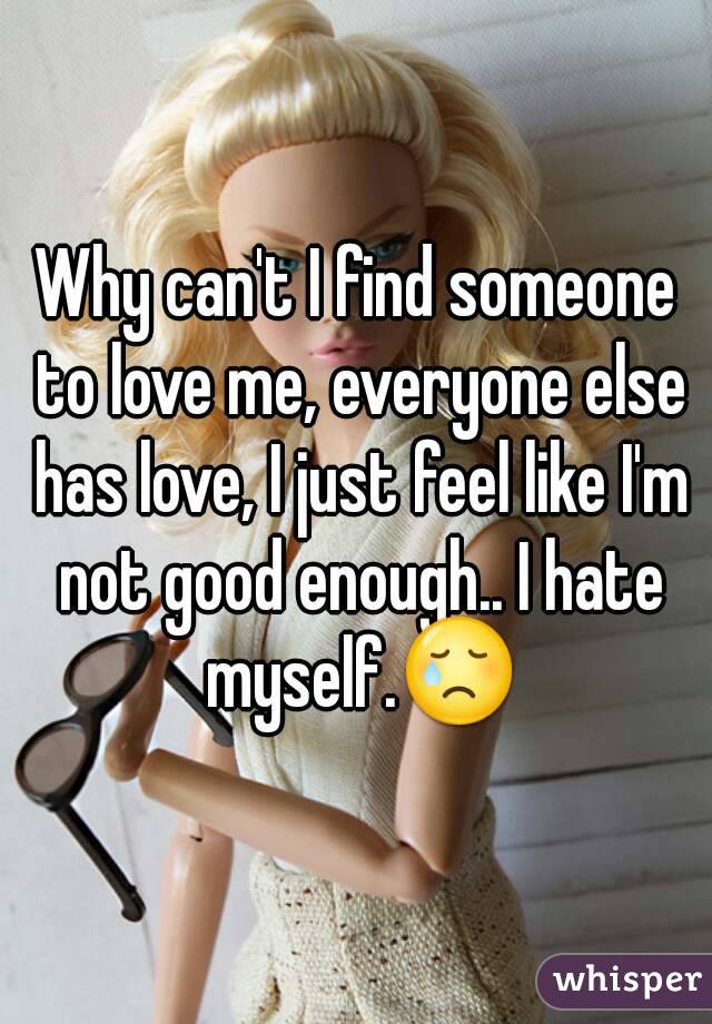 Why can't I find someone to love me, everyone else has love, I just feel like I'm not good enough.. I hate myself.😢