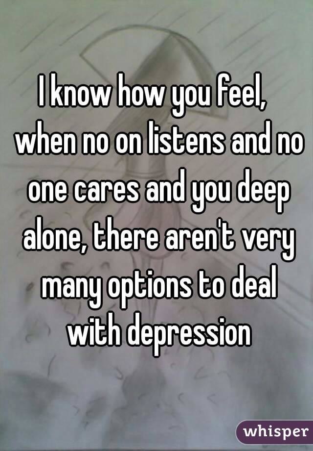 I know how you feel,  when no on listens and no one cares and you deep alone, there aren't very many options to deal with depression

