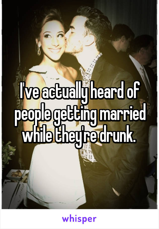 I've actually heard of people getting married while they're drunk. 