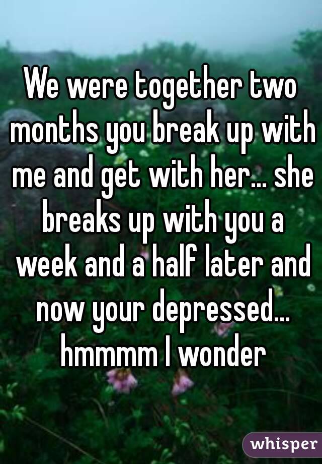 We were together two months you break up with me and get with her... she breaks up with you a week and a half later and now your depressed... hmmmm I wonder