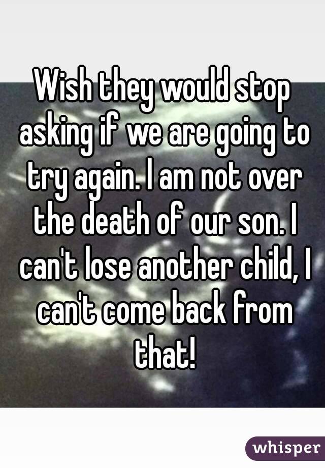 Wish they would stop asking if we are going to try again. I am not over the death of our son. I can't lose another child, I can't come back from that!