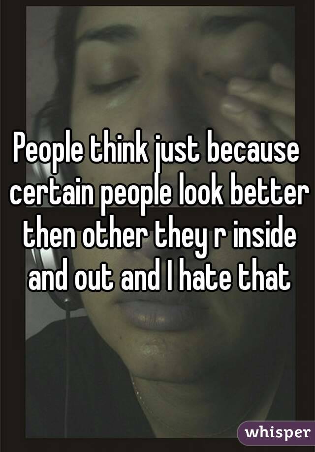 People think just because certain people look better then other they r inside and out and I hate that